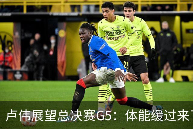 卢伟展望总决赛G5：体能缓过来了，洛夫顿感觉不错，会限制胡金秋