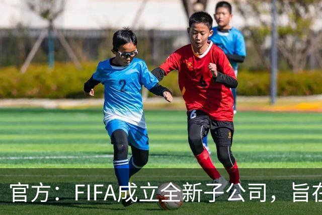官方：FIFA成立全新子公司，旨在整合国际足联的商业和赛事运营