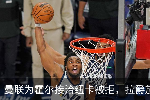 曼联为霍尔接洽纽卡被拒，拉爵放弃！曼联夏窗全部首选目标均失败
