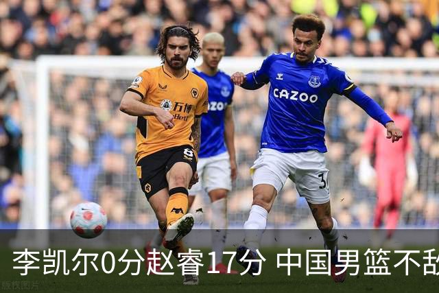 李凯尔0分赵睿17分 中国男篮不敌塞尔维亚