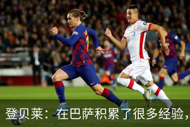 登贝莱：在巴萨积累了很多经验，更了解身体，当时觉得是时候离开