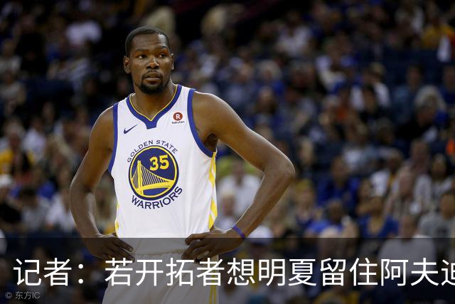 记者：若开拓者想明夏留住阿夫迪亚 需在补强同时保留空间灵活性