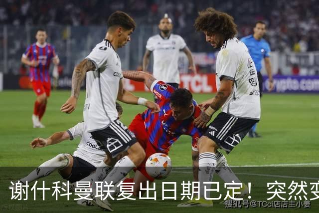 谢什科曼联复出日期已定！突然变壮原因揭晓，跟队合练后将恢复正常